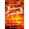 Becoming Supernatural by Worshiping in Spirit and in Truth: Becoming a Holy Spirit-led Manifest Child of God, Who Ignites Unstoppable, Joyful, Revival