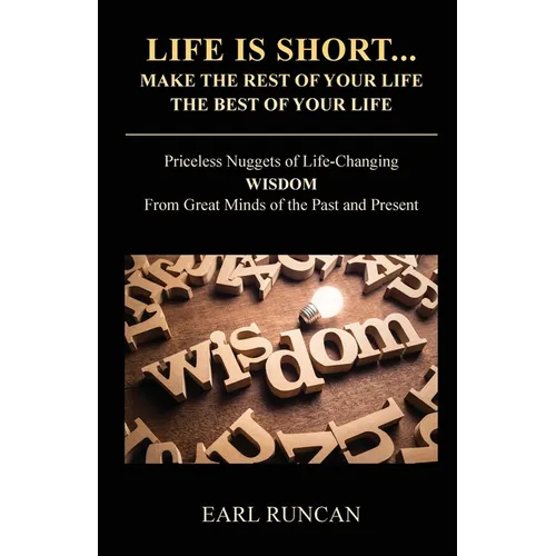 Life is Short...Make the Rest of Your Life the Best of Your Life: Priceless Nuggets of Life-Changing Wisdom from Great Minds of the Past and Present