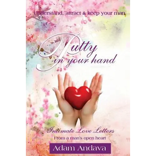 Putty In Your Hand: How To Understand, Attract & Keep Your Man - Intimate Love Letters From A Man's Open Heart
