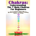 Chakras: Understanding The 7 Main Chakras For Beginners: The Ultimate Guide To Chakra Mindfulness, Balance and Healing