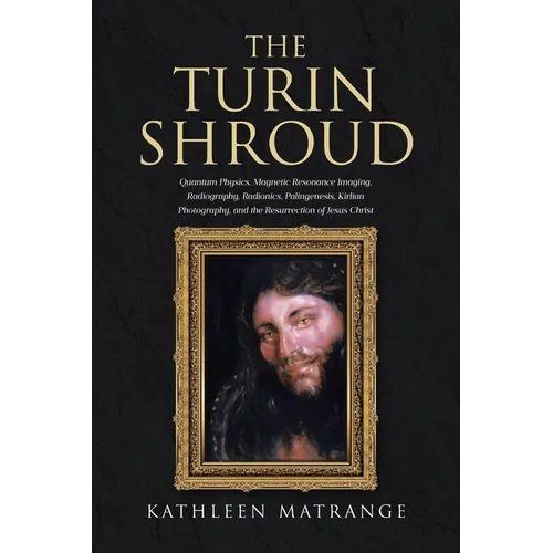 The Turin Shroud: Quantum Physics, Magnetic Resonance Imaging, Radiography, Radionics, Palingenesis, Kirlian Photography, and the Resurrection of Jesu