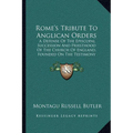 Rome's Tribute To Anglican Orders: A Defense Of The Episcopal Succession And Priesthood Of The Church Of England, Founded On The Testimony Of The Best