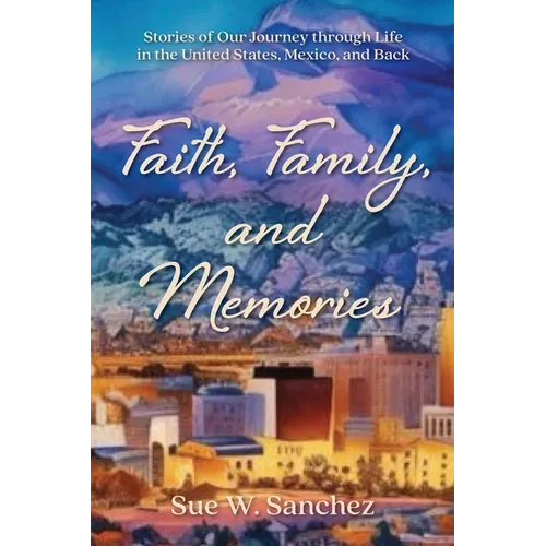 Faith, Family, and Memories: Stories of Our Journey through Life in the United States, Mexico, and Back