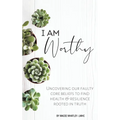 I Am Worthy: Uncovering Our Faulty Core Beliefs to Find Health & Resilience Rooted in Truth