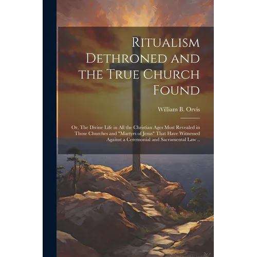 Ritualism Dethroned and the True Church Found: Or, The Divine Life in All the Christian Ages Most Revealed in Those Churches and "Martyrs of Jesus" Th