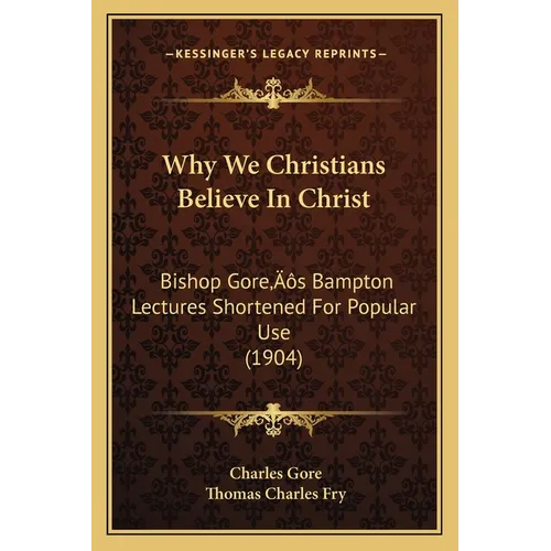 Why We Christians Believe In Christ: Bishop Gore's Bampton Lectures Shortened For Popular Use (1904)