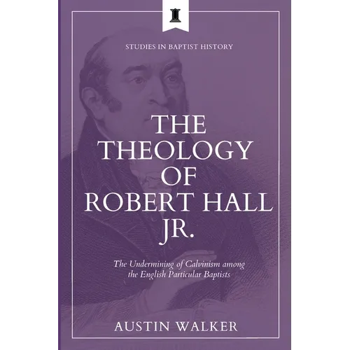 The Theology of Robert Hall Jr.: The Undermining of Calvinism among the English Particular Baptists