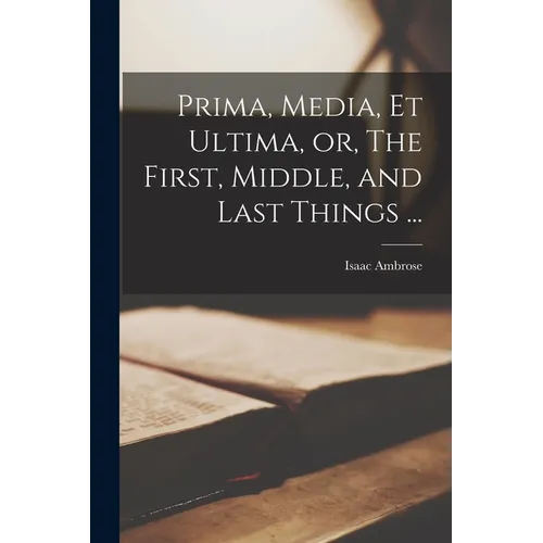 Prima, Media, et Ultima, or, The First, Middle, and Last Things ...