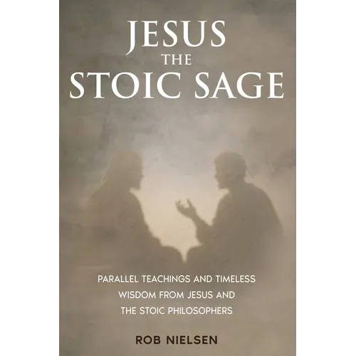 Jesus the Stoic Sage: Parallel Teachings and Timeless Wisdom From Jesus and the Stoic Philosophers