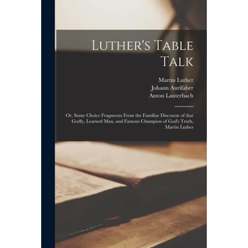 Luther's Table Talk: or, Some Choice Fragments From the Familiar Discourse of That Godly, Learned Man, and Famous Champion of God's Truth, Martin Luth