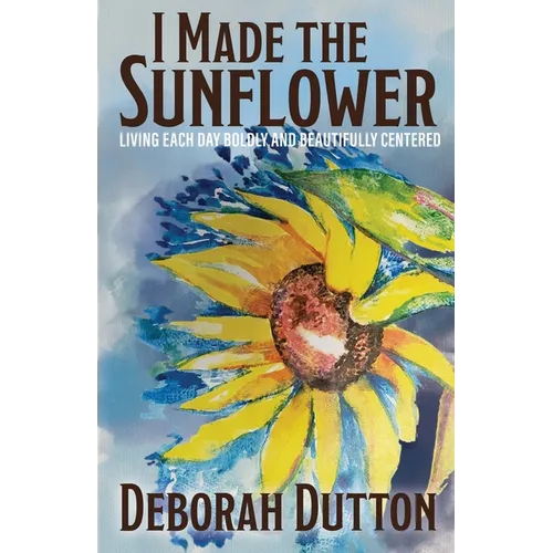 I Made the Sunflower: Living Each Day Boldly and Beautifully Centered