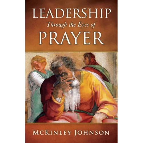 Leadership Through the Eyes of Prayer: A Biblical Examination Of Leaders Whose Prayers Moved Heaven And Earth On Their Behalf