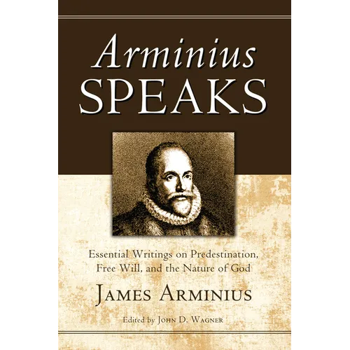 Arminius Speaks: Essential Writings on Predestination, Free Will, and the Nature of God