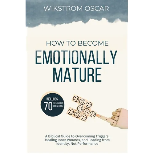 How to Become Emotionally Mature: A Biblical Guide to Overcoming Triggers, Healing Inner Wounds, and Leading from Identity, Not Performance