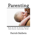 Parenting: How To Be A Great Parent And Raise Awesome Kids