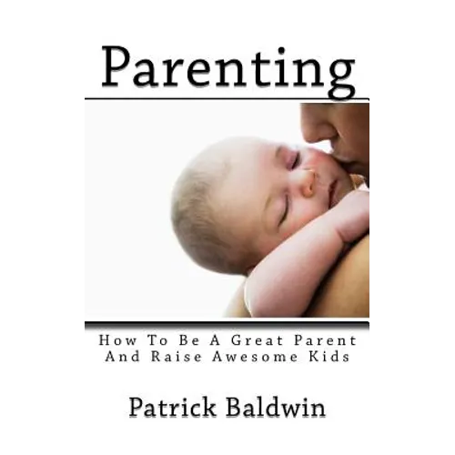 Parenting: How To Be A Great Parent And Raise Awesome Kids