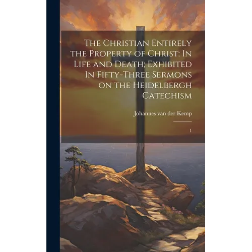 The Christian Entirely the Property of Christ: In Life and Death; Exhibited In Fifty-three Sermons on the Heidelbergh Catechism: 1