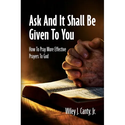 Ask And It Shall Be Given To You: How To Pray More Effective Prayers To God