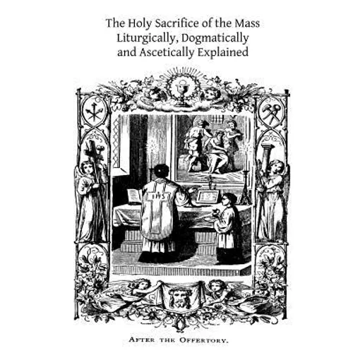 The Holy Sacrifice of the Mass: Liturgically, Dogmatically and Ascetically Explained