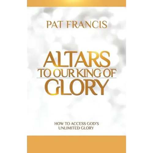 Altars to Our King of Glory: How to Access God's Unlimited Glory