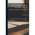 The Three Divine Sisters, Faith, Hope, and Charity: The Leaven, or, A Direction to Heaven; A Crucifix, or, A Sermon Upon the Passion; Semper Idem, or,